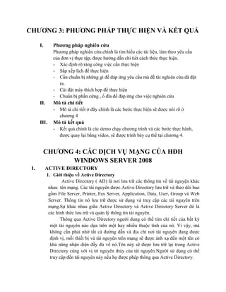 CHƢƠNG 3: PHƢƠNG PHÁP THỰC HIỆN VÀ KẾT QUẢ
I. Phƣơng pháp nghiên cứu
Phương pháp nghiên cứu chính là tìm hiểu các tài liệu, làm theo yêu cầu
của đơn vị thực tập, được hướng dẫn chi tiết cách thức thực hiện.
- Xác định rõ ràng công việc cần thực hiện
- Sắp xếp lịch để thực hiện
- Cần chuẩn bị những gì để đáp ứng yêu cầu mà đề tài nghiên cứu đã đặt
ra.
- Cài đặt máy thích hợp để thực hiện
- Chuẩn bị phần cứng , ổ đĩa để đáp ứng cho việc nghiên cứu
II. Mô tả chi tiết
- Mô tả chi tiết ở đây chính là các bước thực hiện sẽ được nói rõ ở
chương 4
III. Mô tả kết quả
- Kết quả chính là các demo chạy chương trình và các bước thực hành,
được quay lại bằng video, sẽ được trình bày cụ thể tại chương 4.
CHƢƠNG 4: CÁC DỊCH VỤ MẠNG CỦA HĐH
WINDOWS SERVER 2008
I. ACTIVE DIRECTORY
1. Giới thiệu về Active Directory
Active Directory ( AD) là nơi lưu trữ các thông tin về tài nguyện khác
nhau tên mạng. Các tài nguyên được Active Directory lưu trữ và theo dõi bao
gồm File Server, Printer, Fax Server, Application, Data, User, Group và Web
Server. Thông tin nó lưu trữ được sử dụng và truy cập các tài nguyên trên
mạng.Sự khác nhau giữa Active Directory và Active Directory Server đó là
các hình thức lưu trữ và quản lý thông tin tài nguyên.
Thông qua Active Directory người dung có thề tìm chi tiết của bất kỳ
một tài nguyên nào dựa trên một hay nhiều thuộc tính của nó. Vì vậy, mà
không cần phải nhớ tất cả đường dẫn và địa chỉ nơi tài nguyên đang được
định vị, mỗi thiết bị và tài nguyên trên mạng sẽ được ánh xạ đến một tên có
khả năng nhận diện đầy đủ về nó.Tên này sẽ được lưu trữ lại trong Active
Directory cùng với vị trí nguyên thủy của tài nguyên.Người sử dụng có thề
truy cập đến tài nguyên này nếu họ được phép thông qua Active Directory.
 