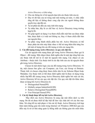 Active Directory có khả năng:
 Cho các thông tin về tài nguyên dựa trên các thuộc tính của nó.
 Duy trì dữ liệu của nó trong một môi trường an toàn, vì chắc chắn
rằng dữ liệu sẽ không được cung cấp cho các người không được
quyền truy cập đến nó.
 Tự nó phân tán đến các máy tính trên mạng
 Tự nhân bản, đây là cơ chế bảo vệ Active Directory trong trường
hợp bị lỗi.
 Nó giúp người sử dụng ở xa tham chiếu đến một bản sao được nhận
bản, được định vị ở một nơi không xa, thay vì tham chiếu đến bản
sao nguyên thủy.
 Tự phân vùng thành nhiều phần lưu trữ. Active Directory có thể
được phân tán trên máy khác nhau vì thế nó tang thêm khả năng lưu
trữ một số lượng lớn các đối tượng có trên các mạng lớn.
2. Các đối tƣợng trong Active Directory và quy ƣớc đặt tên
Các tài nguyên trên mạng được ghi trong Active Directory được gọi là
Object – đối tượng. Một object được định nghĩa như là một tập riêng biệt của
các thuộc tính để mô tả về một tài nguyên trên mạng. Các object có các
Attribute – thuộc tính. Các thuộc tính là các đặc tính của các tài nguyên được
ghi trong Active Directory.
Classes là một nhóm logic của các đối tượng trong Active Directory. Ví
dụ, một classes bao gồm: các Computer, các User, các Group và Domain.
Thuộc tính và classes cũng được tham chiếu như là các Schema Object hoặc
Matadata. Các thuộc tính có thể được định nghĩa một là được sử dụng trong
nhiều lớp.Mỗi đối tượng trong Active Directory định nghĩa bởi một cái tên,
Active Directory hỗ trợ các quy ước đặt tên. Các quy ước đặt tên khác nhau
được sử dụng bởi Active Directory là:
 Distinguished Name(DN)
 Globally unique Indentifer(GUID)
 Relative Distingished Name(RDN)
 User Principal Name(UPN)
3. Các kỹ thuật đƣợc hỗ trợ bởi Active Directory
Mục đích của Active Directory là cung cấp một điểm dịch vụ trên
mạng. Do đó nó được thiết kế đặc biệt để làm việc chặt chẽ với các thư mục
khác. Nó cũng hỗ trợ một phạm vi lớn các kỹ thuật. Active Directory tích hợp
khái niệm không gian tên miển trong Internet với Windows 2008.Kết quả của
điều này là nó có khả năng quản lý thống nhất các không gian tên miền khác
 