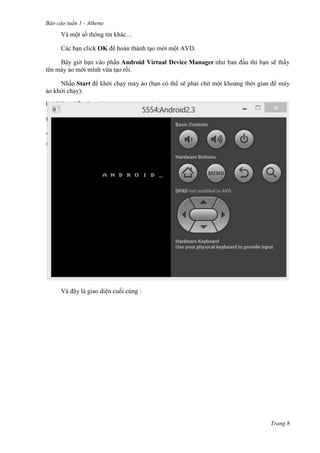 Báo cáo tuần 1 - Athena
Trang 8
Và một số thông tin khác…
Các bạn click OK để hoàn thành tạo mới một AVD.
Bây giờ bạn vào phần Android Virtual Device Manager như ban đầu thì bạn sẽ thấy
tên máy ảo mới mình vừa tạo rồi.
Nhấn Start để khởi chạy máy ảo (bạn có thể sẽ phải chờ một khoảng thời gian để máy
ảo khởi chạy):
Và đây là giao diện cuối cùng :
 
