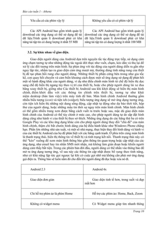 Báo cáo tuần 1 - Athena
Trang 10
Yêu cầu có các phím vậy lý Không yêu cầu có có phím vật lý
Các API Android bao gồm trình quản lý
download các ứng dụng có thể sử dụng để tải
dữ liệu.Trình quản lí download phải có khả
năng tải tập tin có dung lượng ít nhất 55 MB
Các API Android bao gồm trình quản lý
download các ứng dụng có thể sử dụng để tải
dữ liệu.Trình quản lí download phải có khả
năng tải tập tin có dung lượng ít nhất 100 MB
3.2. Sự khác nhau về giao diện.
Giao diện người dùng của Android dựa trên nguyên tắc tác động trực tiếp, sử dụng cảm
ứng chạm tương tự như những động tác ngoài đời thực như vuốt, chạm, kéo dãn và thu lại để
xử lý các đối tượng trên màn hình. Sự phản ứng với tác động của người dùng diễn ra gần như
ngay lập tức, nhằm tạo ra giao diện cảm ứng mượt mà, thường dùng tính năng rung của thiết
bị để tạo phản hồi rung cho người dùng. Những thiết bị phần cứng bên trong như gia tốc
kế, con quay hồi chuyển và cảm biến khoảng cách được một số ứng dụng sử dụng để phản hồi
một số hành động khác của người dùng, ví dụ như điều chỉnh màn hình từ chế độ hiển thị dọc
sang chế độ hiển thị ngang tùy theo vị trí của thiết bị, hoặc cho phép người dùng lái xe đua
bằng xoay thiết bị, giống như Các thiết bị Android sau khi khởi động sẽ hiển thị màn hình
chính, điểm khởi đầu với các thông tin chính trên thiết bị, tương tự như khái
niệm desktop (bàn làm việc) trên máy tính để bàn. Màn hính chính Android thường gồm
nhiều biểu tượng (icon) và tiện ích (widget); biểu tượng ứng dụng sẽ mở ứng dụng tương ứng,
còn tiện ích hiển thị những nội dung sống động, cập nhật tự động như dự báo thời tiết, hộp
thư của người dùng, hoặc những mẩu tin thời sự ngay trên màn hình chính. Màn hình chính
có thể gồm nhiều trang xem được bằng cách vuốt ra trước hoặc sau, mặc dù giao diện màn
hình chính của Android có thể tùy chỉnh ở mức cao, cho phép người dùng tự do sắp đặt hình
dáng cũng như hành vi của thiết bị theo sở thích. Những ứng dụng do các hãng thứ ba có trên
Google Play và các kho ứng dụng khác còn cho phép người dùng thay đổi "chủ đề" của màn
hình chính, thậm chí bắt chước hình dáng của hệ điều hành khác như Windows Phone chẳng
hạn. Phần lớn những nhà sản xuất, và một số nhà mạng, thực hiện thay đổi hình dáng và hành vi
của các thiết bị Android của họ để phân biệt với các hãng cạnh tranh. Ở phía trên cùng màn hình
là thanh trạng thái, hiển thị thông tin về thiết bị và tình trạng kết nối. Thanh trạng thái này có
thể "kéo" xuống để xem màn hình thông báo gồm thông tin quan trọng hoặc cập nhật của các
ứng dụng, như email hay tin nhắn SMS mới nhận, mà không làm gián đoạn hoặc khiến người
dùng cảm thấy bất tiện. Trong các phiên bản đời đầu, người dùng có thể nhấn vào thông báo để
mở ra ứng dụng tương ứng, về sau này các thông tin cập nhật được bổ sung theo tính năng,
như có khả năng lập tức gọi ngược lại khi có cuộc gọi nhỡ mà không cần phải mở ứng dụng
gọi điện ra. Thông báo sẽ luôn nằm đó cho đến khi người dùng đã đọc hoặc xóa nó đi.
Android 2.3 Android 4x
Giao diện đơn giản Giao diện tinh tế hơn, trong suốt và đẹp
mắt hơn
Chỉ hỗ trợ phím ảo là phím Home Hỗ trợ các phím ảo: Home, Back, Zoom
Không có widget menu Có Widget menu giúp tìm nhanh thông
 