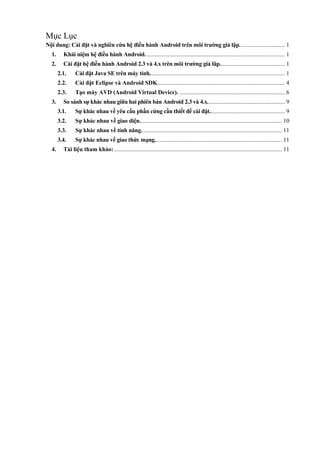 Mục Lục
Nội dung: Cài đặt và nghiên cứu hệ điều hành Android trên môi trường giả lập. ............................. 1
1. Khái niệm hệ điều hành Android. ............................................................................................. 1
2. Cài đặt hệ điều hành Android 2.3 và 4.x trên môi trường giả lâp............................................ 1
2.1. Cài đặt Java SE trên máy tính........................................................................................... 1
2.2. Cài đặt Eclipse và Android SDK...................................................................................... 4
2.3. Tạo máy AVD (Android Virtual Device). ....................................................................... 6
3. So sánh sự khác nhau giữa hai phiên bản Android 2.3 và 4.x.................................................... 9
3.1. Sự khác nhau về yêu cầu phần cứng cần thiết để cài đặt................................................... 9
3.2. Sự khác nhau về giao diện................................................................................................ 10
3.3. Sự khác nhau về tính năng............................................................................................... 11
3.4. Sự khác nhau về giao thức mạng...................................................................................... 11
4. Tài liệu tham khảo: ................................................................................................................. 11
 