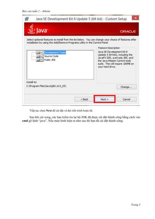 Báo cáo tuần 1 - Athena
Trang 3
Tiếp tục chọn Next để cài đặt và đợi tiến trình hoàn tất.
Sau khi cài xong, các bạn kiểm tra lại bộ JDK đã được cài đặt thành công bằng cách vào
cmd gõ lệnh “java”. Nếu màn hình hiện ra như sau thì bạn đã cài đặt thành công:
 