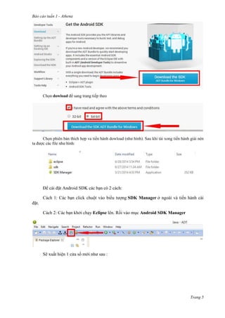 Báo cáo tuần 1 - Athena
Trang 5
Chọn dowload để sang trang tiếp theo
Chọn phiên bản thích hợp va tiến hành dowload (như hình). Sau khi tải xong tiến hành giải nén
ta được các file như hình:
Để cài đặt Android SDK các bạn có 2 cách:
Cách 1: Các bạn click chuột vào biểu tượng SDK Manager ở ngoài và tiến hành cài
đặt.
Cách 2: Các bạn khởi chạy Eclipse lên. Rồi vào mục Android SDK Manager
Sẽ xuất hiện 1 cửa sổ mới như sau :
 