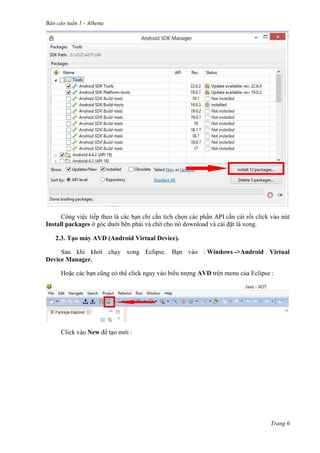 Báo cáo tuần 1 - Athena
Trang 6
Công việc tiếp theo là các bạn chỉ cần tích chọn các phần API cần cài rồi click vào nút
Install packages ở góc dưới bên phải và chờ cho nó download và cài đặt là xong.
2.3. Tạo máy AVD (Android Virtual Device).
Sau khi khởi chạy xong Eclipse. Bạn vào : Windows ->Android Virtual
Device Manager.
Hoặc các bạn cũng có thể click ngay vào biểu tượng AVD trên menu của Eclipse :
Click vào New để tạo mới :
 