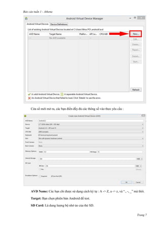 Báo cáo tuần 1 - Athena
Trang 7
Cửa sổ mới mở ra, các bạn điền đầy đủ các thông số vào theo yêu cầu :
AVD Name: Các bạn chỉ được sử dụng cách ký tự : A -> Z, a -> z, và “., -, _” mà thôi.
Target: Bạn chọn phiên bản Android để test.
SD Card: Là dung lượng bộ nhớ ảo của thẻ SD.
 