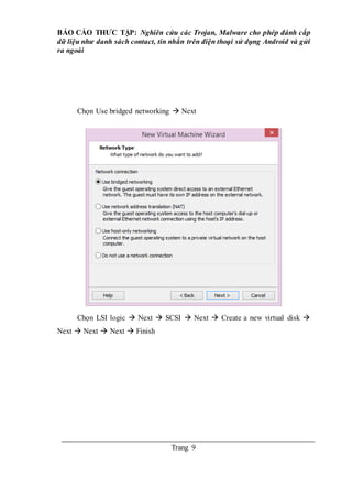 BÁO CÁO THƯC TẬP: Nghiên cứu các Trojan, Malware cho phép đánh cắp
dữ liệu như danh sách contact, tin nhắn trên điện thoại sử dụng Android và gửi
ra ngoài
Trang 9
Chọn Use bridged networking  Next
Chọn LSI logic  Next  SCSI  Next  Create a new virtual disk 
Next  Next  Next  Finish
 