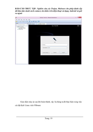 BÁO CÁO THƯC TẬP: Nghiên cứu các Trojan, Malware cho phép đánh cắp
dữ liệu như danh sách contact, tin nhắn trên điện thoại sử dụng Android và gửi
ra ngoài
Trang 19
Giao diện máy ảo sau khi hoàn thành, vậy là chúng ta đã thực hiện xong việc
cài đặt Kali Linux trên VMware
 