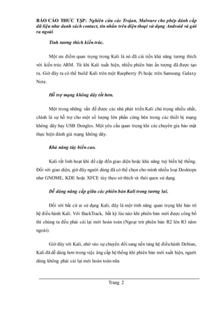 BÁO CÁO THƯC TẬP: Nghiên cứu các Trojan, Malware cho phép đánh cắp
dữ liệu như danh sách contact, tin nhắn trên điện thoại sử dụng Android và gửi
ra ngoài
Trang 2
Tính tương thích kiến trúc.
Một ưu điểm quan trọng trong Kali là nó đã cải tiến khả năng tương thích
với kiến trúc ARM. Từ khi Kali xuất hiện, nhiều phiên bản ấn tượng đã được tạo
ra. Giờ đây ta có thể build Kali trên một Raspberry Pi hoặc trên Samsung Galaxy
Note.
Hỗ trợ mạng không dây tốt hơn.
Một trong những vấn đề được các nhà phát triển Kali chú trọng nhiều nhất,
chính là sự hỗ trợ cho một số lượng lớn phần cứng bên trong các thiết bị mạng
không dây hay USB Dongles. Một yêu cầu quan trọng khi các chuyên gia bảo mật
thực hiện đánh giá mạng không dây.
Khả năng tùy biến cao.
Kali rất linh hoạt khi đề cập đến giao diện hoặc khả năng tuỳ biến hệ thống.
Đối với giao diện, giờ đây người dùng đã có thể chọn cho mình nhiều loại Desktops
như GNOME, KDE hoặc XFCE tùy theo sở thích và thói quen sử dụng.
Dễ dàng nâng cấp giữa các phiên bản Kali trong tương lai.
Đối với bất cứ ai sử dụng Kali, đây là một tính năng quan trọng khi bảo trì
hệ điều hành Kali. Với BackTrack, bất kỳ lúc nào khi phiên bản mới được công bố
thì chúng ta đều phải cài lại mới hoàn toàn (Ngoại trừ phiên bản R2 lên R3 năm
ngoái).
Giờ đây với Kali, nhờ vào sự chuyển đổi sang nền tảng hệ điềuhành Debian,
Kali đã dễ dàng hơn trong việc âng cấp hệ thống khi phiên bản mới xuất hiện, người
dùng không phải cài lại mới hoàn toàn nữa
 