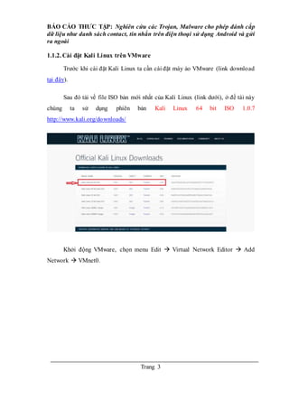 BÁO CÁO THƯC TẬP: Nghiên cứu các Trojan, Malware cho phép đánh cắp
dữ liệu như danh sách contact, tin nhắn trên điện thoại sử dụng Android và gửi
ra ngoài
Trang 3
1.1.2. Cài đặt Kali Linux trên VMware
Trước khi cài đặt Kali Linux ta cần cài đặt máy ảo VMware (link download
tại đây).
Sau đó tải về file ISO bản mới nhất của Kali Linux (link dưới), ở đề tài này
chúng ta sử dụng phiên bản Kali Linux 64 bit ISO 1.0.7
http://www.kali.org/downloads/
Khởi động VMware, chọn menu Edit  Virtual Network Editor  Add
Network  VMnet0.
 