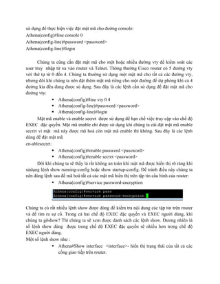 sử dụng để thực hiện việc đặt mật mã cho đường console:
Athena(config)#line console 0
Athena(config-line)#password <password>
Athena(config-line)#login
Chúng ta cũng cần đặt mật mã cho một hoặc nhiều đường vty để kiểm soát các
user truy nhập từ xa vào router và Telnet. Thông thường Cisco router có 5 đường vty
với thứ tự từ 0 đến 4. Chúng ta thường sử dụng một mật mã cho tất cả các đường vty,
nhưng đôi khi chúng ta nên đặt thêm mật mã riêng cho một đường để dự phòng khi cả 4
đường kia đều đang được sủ dụng. Sau đây là các lệnh cần sử dụng để đặt mật mã cho
đường vty:
 Athena(config)#line vty 0 4
 Athena(config-line)#password <password>
 Athena(config-line)#login
Mật mã enable và enable secret được sử dụng để hạn chế việc truy cập vào chế độ
EXEC đặc quyền. Mật mã enable chỉ được sử dụng khi chúng ta cài đặt mật mã enable
secret vì mật mã này được mã hoá còn mật mã enable thì không. Sau đây là các lệnh
dùng để đặt mật mã
en-ablesecret:
 Athena(config)#enable password <password>
 Athena(config)#enable secret <password>
Đôi khi chúng ta sẽ thấy là rất không an toàn khi mật mã được hiển thị rõ ràng khi
sửdụng lệnh show running-config hoặc show startup-config. Để tránh điều này chúng ta
nên dùng lệnh sau để mã hoá tất cả các mật mã hiển thị trên tập tin cấu hình của router:
 Athena(config)#service password-encryption
Chúng ta có rất nhiều lệnh show được dùng để kiểm tra nội dung các tập tin trên router
và để tìm ra sự cố. Trong cả hai chế độ EXEC đặc quyền và EXEC người dùng, khi
chúng ta gõshow? Thì chúng ta sẽ xem được danh sách các lệnh show. Đương nhiên là
số lệnh show dùng được trong chế độ EXEC đặc quyền sẽ nhiều hơn trong chế độ
EXEC người dùng.
Một số lệnh show như :
 Athena#Show interface <interface>- hiển thị trạng thái của tất cả các
cổng giao tiếp trên router.
 