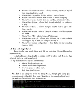  Athena#Show controllers serial - hiển thị các thông tin chuyên biệt về
phần cứng của các cổng serial.
 Athena#Show clock - hiển thị đồng hồ được cài đặt trên router.
 Athena#Show hosts - hiển thị danh sách tên và địa chỉ tương ứng.
 Athena#Show users - hiển thị tất cả các user đang kết nối vảo router.
 Athena#Show history - hiển thị danh sách các câu lệnh vừa mới được
sử dụng.
 Athena#Show flash – hiển thị thông tin bộ nhớ flash và tập tin IOS
chứa trong đó.
 Athena#Show version - hiển thị thông tin về router và IOS đang chạy
trên RAM.
 Athena#Show ARP - hiển thị bảng ARP trên router.
 Athena#Show protocol - hiển thị trạng thái toàn cục và trạng thái của
các cổng giao tiếp đã được cấu hình giao thức lớp 3.
 Athena#Show startup-configuration - hiển thị tập tin cấu hình đăng
chạy trên RAM.
1.4. Cấu hình cổng Ethernet
Tương tự như cổng serial, chúng ta có thể cấu hình cổng Ethernet bằng đường
console hoặc vty.
Mỗi cổng Ethernet cũng cần phải có một địa chỉ IP và subnet mask để có thể thực
hiện định tuyến các gói IP qua cổng đó.
Sau đây là các bước thực hiện cấu hình Ethernet:
 Vào chế độ cấu hình toàn cục.
 Vào chế độ cấu hình cổng Ethernet.
 Khai báo địa chỉ và subnet mask.
 Khởi động cổng Ethernet.
Măc định là các cổng trên router đều đóng. Do đó, chúng ta phải dùng lệnh
no shutdown để mở hay khởi động cổng. Nếu chúng ta cần đóng cổng lại để bảo trì
hay xử lý sự cố thì chúng ta dùng lệnh shutdown.
 