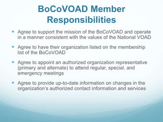 BoCoVOAD Member
Responsibilities
 Agree to support the mission of the BoCoVOAD and operate
in a manner consistent with the values of the National VOAD
 Agree to have their organization listed on the membership
list of the BoCoVOAD
 Agree to appoint an authorized organization representative
(primary and alternate) to attend regular, special, and
emergency meetings
 Agree to provide up-to-date information on changes in the
organization’s authorized contact information and services
 