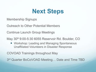 Next Steps
Membership Signups
Outreach to Other Potential Members
Continue Launch Group Meetings
May 30th 9:00-5:30 6055 Reservoir Rd. Boulder, CO
 Workshop: Leading and Managing Spontaneous
Unaffiliated Volunteers in Disaster Response
COVOAD Trainings throughout May
3rd Quarter BoCoVOAD Meeting… Date and Time TBD
 