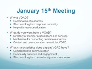 January 15th Meeting
 Why a VOAD?
 Coordination of resources
 Short and longterm response capability
 Help with resource allocation
 What do you want from a VOAD?
 Directory of member organizations and services
 Mechanism for connecting needs to resources
 Contact and communication network for VOAD
 What characteristics does a great VOAD have?
 Comprehensive communication
 Community outreach and engagement
 Short and longterm hazard analysis and response
 
