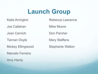 Launch Group
Katie Arrington
Joe Callahan
Joan Cernich
Tiernan Doyle
Mickey Ellingwood
Marcelo Ferreira
Amy Hardy
Rebecca Lawrence
Mike Moore
Don Parcher
Mary Steffens
Stephanie Walton
 