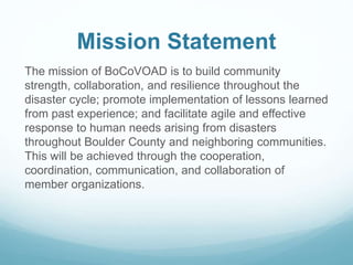 Mission Statement
The mission of BoCoVOAD is to build community
strength, collaboration, and resilience throughout the
disaster cycle; promote implementation of lessons learned
from past experience; and facilitate agile and effective
response to human needs arising from disasters
throughout Boulder County and neighboring communities.
This will be achieved through the cooperation,
coordination, communication, and collaboration of
member organizations.
 