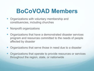 BoCoVOAD Members
 Organizations with voluntary membership and
constituencies, including churches
 Nonprofit organizations
 Organizations that have a demonstrated disaster services
program and resources committed to the needs of people
affected by disaster
 Organizations that serve those in need due to a disaster
 Organizations that operate to provide resources or services
throughout the region, state, or nationwide
 