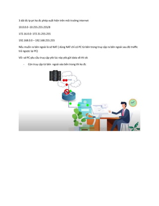 3 dải đc Ip pri ko đc phép xuất hiện trên môi trường internet
10.0.0.0 -10.255.255.255/8
172.16.0.0- 172.31.255.255
192.168.0.0 – 192.168.255.255
Nếu muốn ra bên ngoài là sd NAT ( dùng NAT chỉ có PC từ bên trong truy cập ra bên ngoài sau đó traffic
trả ngược lại PC)
VD: sd PC yêu cầu truy cập ytb lúc này ytb gửi data về thì ok
- Còn truy cập từ bên ngoài vào bên trong thì ko đc
 