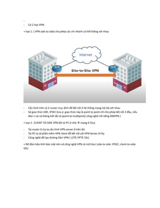 -
- Có 2 loại VPN:
+ loại 1: ( VPN side to side) cho phép các chi nhánh có thể thông với nhau
- Cấu hình trên cả 2 router mục đích để kết nối 2 hệ thống mạng nội bộ với nhau
- Sd giao thức GRE, IPSEC (lưu ý: giao thức này là point to point chỉ cho phép kết nối 2 đầu, nếu
đào 1 cái và thông hết tất cả (point to multipoint) công nghệ nổi tiếng DMVPN )
+ loại 2 : CLIENT-TO-SIDE VPN (Đi từ PC ở nhà  mạng ở Cty.)
- Tại router ở cty ta cấu hình VPN server ở trên đó.
- Tại PC ta sd phần mềm VPN client để kết nối với VPN Server ở Cty
- Công nghệ để tạo đường hầm VPN ( L2TP, PPTP, SSL)
+ Để đảm bảo tính bảo mật nên sd công nghệ VPN có mã hóa ( side-to-side: IPSEC; client-to-side:
SSL)
 