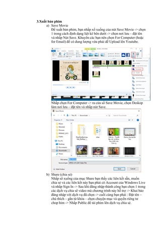 3.Xuất bản phim
a) Save Movie
Để xuất bản phim, bạn nhấp xổ xuống của nút Save Movie -> chọn
1 trong cách định dạng liệt kê bên dưới -> chọn nơi lưu – đặt tên
và nhấp Nút Save. Khuyên các bạn nên chọn For Computer (hoặc
for Email) để có dung lượng vừa phải dễ Upload lên Youtube.
Nhấp chọn For Computer -> ra cửa sổ Save Movie, chọn Deskop
làm nơi lưu – đặt tên và nhấp nút Save.
b) Share (chia sẻ)
Nhấp sổ xuống của mục Share bạn thấy các liên kết sẵn, muốn
chia sẻ và các liên kết này bạn phải có Account của Windows Live
và nhấp Sign In -> Sau khi đăng nhập thành công bạn chọn 1 trong
các dịch vụ chia sẽ video mà chương trình này hỗ trợ -> Khai báo
đăng nhập với dịch vụ đã chọn -> cuối cùng bạn phải : Đặt tên –
chú thích – gắn từ khóa – chọn chuyện mục và quyền riêng tư
chop him -> Nhấp Public để tải phim lên dịch vụ chia sẻ.
 