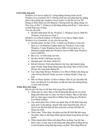 I.Giới thiệu tổng quát
Windows live movie maker là 1 trong những chương trình của bộ
Windows live essentials 2012. Chương trình này cho phép bạn tạo những
phim video giống như windows movie maker có sẵn khi cài win XP
nhưng có thêm nhiều cải tiến đáng kể. Chương trình này dùng chung với
Win vista và Win 7. Chúng ta có thể dùng những ảnh để tạo 1 slide shows
có kèm hiệu ứng và nhạc.
Yêu cầu cấu hình:
• Hệ điều hành được hỗ trợ: Windows 7, Windows Server 2008 R2;
Windows Vista Service Pack 2.
Windows Live Photo Gallery và Windows Live Movie Maker thuộc
Windows Live Essentials, có các yêu cầu sau đây:
• Hệ điều hành: Ấn bản 32 bít và 64bít của Windows Vista Gói
dịch vụ 2 với Platform Update dành cho Windows Vista; hoặc
Windows 7; hoặc Windows Server 2008 với Gói dịch vụ 2 và
Platform Update dành cho Windows Server 2008; hoặc Windows
Server 2008 R2.
• Bộ xử lý: 1.6 GHz hoặc cao hơn.
• Bộ nhớ: RAM 1 GB hoặc cao hơn.
• Độ phân giải: Tối thiểu 1024x576
• Kết nối Internet: Tính năng Internet cần truy cập Internet dạng
quay số hoặc bang thông rộng (cung cấp riêng). Bạn có thể bị tính
phí gọi nội vùng hoặc đường dài.
• Cạc video hoặc đồ họa: Windows Live Movie Maker cần dùng cạc
video hỗ trợ DirectX 9 hoặc cao hơn và Share Model 2 hoặc cao
hơn.
• Đối với Photo Gallery và Movie Maker: Một số yêu cầu phần bắt
buộc của DirectX 9 có thể được cài đặt cho bạn nếu chúng không
có máy tính của bạn.
II.Đặc điểm chức năng
Đây là một việc bạn có thể thực hiện trong Movie Maker:
• Thêm ảnh và video: Bạn có thể dễ dàng bắt đầu dự án của mình
bằng cách thêm ảnh và video vào Movie Maker. Bạn có thể thêm
ảnh và video ngay trong Movie Maker hoặc thông qua Windows
Live Photo Gallery.
• Tùy chỉnh phim theo ý thích của mình: Bạn có thể thêm hiệu ứng
quay quét và thu phóng, chuyển tiếp, hiệu ứng hình ảnh, chữ và
các kỹ xảo đặt biệt khác để làm chop him của bạn thể hiện nét
riêng của mình.
• Thêm nhạc: Thêm nhạc vào phim của bạn để thiết lập tâm trạng
cho phim. Bạn có thể dùng nhiều tệp âm thanh trong phim nếu bạn
muốn.
• Thêm nhanh phim bằng cách dùng Phim tự động: Sau khi bạn
thêm video và ảnh, bạn có thể dùng tính năng phim tự động để tạo
ra một bộ phim trông thật đẹp trong vài phút. Tính năng Phim tự
 