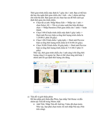 Thời gian trình chiếu mặc định là 7 giây cho 1 ảnh. Bạn có thể kéo
dài hay thu ngắn thời gian chiếu cho 1 ảnh – cho 1 nhóm ảnh hay
cho toàn bộ ảnh. Bạn quan sát các chọn lựa sau để biết cách qui
định thời gian cho trình chiếu:
• Chọn tất cả ảnh: Nhấp Menu Edit -> Nhấp vào 1 ảnh ->
chọn Select All -> Tất cả có màu xanh báo hiệu đã được
chọn -> Nhấp Duration (Thời gian chiếu cho 1 ảnh) -> hoàn
thành.
• Chọn 5.00 (Chuẩn trình chiếu mặc định 5 giây/ ảnh) ->
Dưới ảnh Preview hiện ra tổng thời lượng trình chiếu là
1:20:00 (1 phút 20 giây).
• Chọn 1.00 (Trình chiếu 1 giây/ảnh) -> Dưới ảnh Preview
hiện ra tổng thời lượng trình chiếu là 0:16:00 (16 giây).
• Chọn 30.00 (Trình chiếu 30 giây/ảnh) -> Dưới ảnh Preview
hiện ra tổng thời lượng trình chiếu là 7:31:00 (7 phút 31
giây).
Như vậy, thời gian trình chiếu cho 1 ảnh càng ít thì tổng thời
lượng càng ít và ngược lại. Bạn có thể chọn từng ảnh hoặc 1
nhóm ảnh rồi qui định thời lượng cho đúng.
e) Tiêu đề và giới thiệu phim
Để làm phần giới thiệu đầu Phim, bạn nhấp Tab Home và đến
nhóm tạo Tiêu đề trong Nhóm Add.
• Add Title: Nhập Tiêu đề Ảnh hay Video đã chọn trước.
Như vậy, bạn phải chọn trước rồi mới nhấp Nút này (Nút
trên cùng).
 