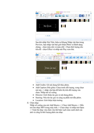 Sau khi nhấp Nút Title, hiệu ra Khung Nhập văn bản trong
Preview, bạn nhập văn bản giới thiệu Phim và Định dạng
chúng – chọn màu nền và màu chữ - Chọn thời lượng cho
tiêu đề - chọn Effect và nhấp nút Play xem thử.
• Add Credits: Gõ nội dung kết thúc phim.
• Add Caption (Nút giữa): Chọn trước đối tượng, xong chọn
nút này -> nhập văn bản để hiển thị trên đối tượng vừa
chọn. Nhấp nút xổ xuống.
• Director: Giới thiệu tác giả và nội dung phim.
• Starring: Nêu tên tác giả và cộng sự phần mở đầu phim.
• Location: Giới thiệu hiện trường.
f) Chèn nhạc
Nhấp xổ xuống của nút Add Musics -> Chọn Add Musics -> Đến
nơi lưu nhạc MP3 trong máy tính -> Chọn nhạc và nhấp nút Open
-> Toàn bộ nhạc vừa chèn vừa thể hiện vạch màu xanh dưới các
ảnh và cũng là thời lượng phát của nhạc.
 