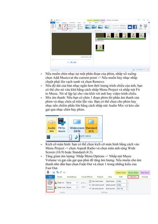 - Nếu muốn chèn nhạc tại một phân đoạn của phim, nhấp xổ xuống
chọn Add Musicsat the current point -> Nếu muốn hủy nhạc nhấp
chuột phải lên vạch xanh và chọn Remove.
- Nếu độ dài của bản nhạc ngắn hơn thời lượng trình chiếu của ảnh, bạn
có thể cho nó vừa khít bằng cách nhấp Menu Project và nhấp nút Fit
to Music. Nó sẽ lặp lại cho vừa khít với ảnh hay video trình chiếu.
- Mix âm thanh: Nếu bạn có chèn 1 đoạn phim thì phần âm thanh của
phim và nhạc chèn sẽ trộn lẫn vào. Bạn có thể chọn cho phim hay
nhạc nền chiếm phần lớn bằng cách nhấp nút Audio Mix và kéo cần
gạt qua nhạc chèn hay phim.
- Kích cỡ màn hình: bạn có thể chọn kích cỡ màn hình bằng cách vào
Menu Project -> chọn Aspedt Radio và chọn màn ảnh rộng Wide
Screen (16:9) hoặc Standard (4:3).
- Tăng giảm âm lượng: Nhấp Menu Options -> Nhấp nút Music
Volume và gạt cần gạt qua phải để tăng âm lượng. Nếu muốn cho âm
thanh nhỏ dần bạn chọn Fade Out và chọn 1 trong những kiểu của
Fast Out.
 