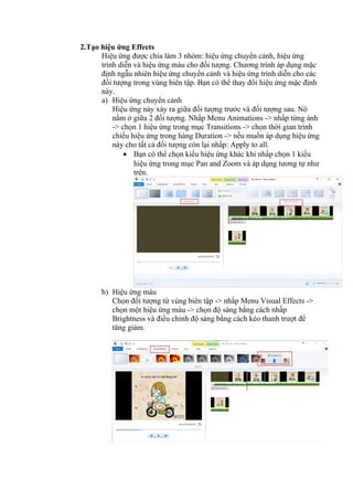 2.Tạo hiệu ứng Effects
Hiệu ứng được chia làm 3 nhóm: hiệu ứng chuyển cảnh, hiệu ứng
trình diễn và hiệu ứng màu cho đối tượng. Chương trình áp dụng mặc
định ngẫu nhiên hiệu ứng chuyển cảnh và hiệu ứng trình diễn cho các
đối tượng trong vùng biên tập. Bạn có thể thay đổi hiệu ứng mặc định
này.
a) Hiệu ứng chuyển cảnh
Hiệu ứng này xảy ra giữa đối tượng trước và đối tượng sau. Nó
nằm ở giữa 2 đối tượng. Nhấp Menu Animations -> nhấp từng ảnh
-> chọn 1 hiệu ứng trong mục Transitions -> chọn thời gian trình
chiếu hiệu ứng trong hàng Duration -> nếu muốn áp dụng hiệu ứng
này cho tất cả đối tượng còn lại nhấp: Apply to all.
• Bạn có thể chọn kiểu hiệu ứng khác khi nhấp chọn 1 kiểu
hiệu ứng trong mục Pan and Zoom và áp dụng tương tự như
trên.
b) Hiệu ứng màu
Chọn đối tượng từ vùng biên tập -> nhấp Menu Visual Effects ->
chọn một hiệu ứng màu -> chọn độ sáng bằng cách nhấp
Brightness và điều chỉnh độ sáng bằng cách kéo thanh trượt để
tăng giảm.
 