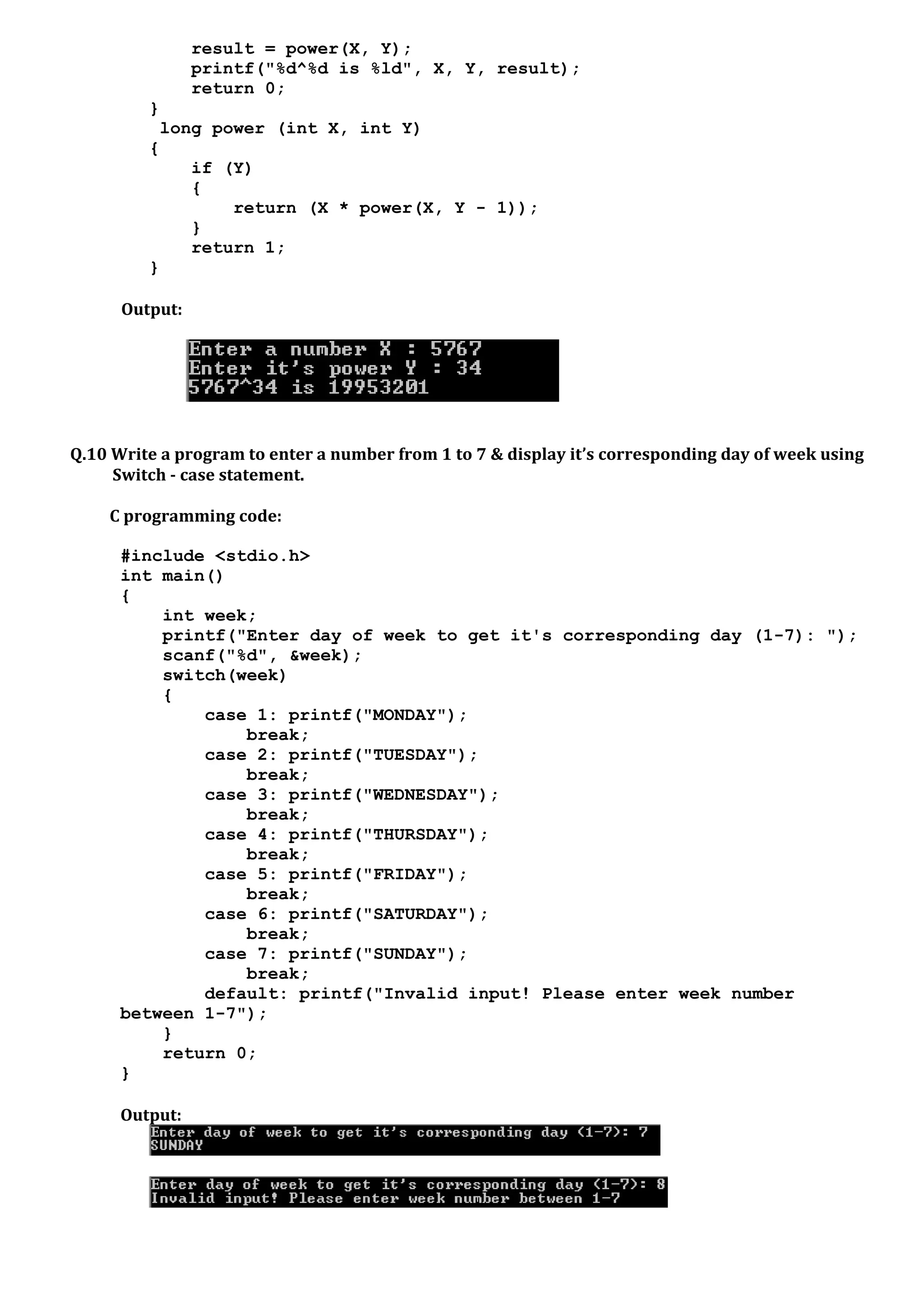 result = power(X, Y);
printf("%d^%d is %ld", X, Y, result);
return 0;
}
long power (int X, int Y)
{
if (Y)
{
return (X * power(X, Y - 1));
}
return 1;
}
Output:
Q.10 Write a program to enter a number from 1 to 7 & display it’s corresponding day of week using
Switch - case statement.
C programming code:
#include <stdio.h>
int main()
{
int week;
printf("Enter day of week to get it's corresponding day (1-7): ");
scanf("%d", &week);
switch(week)
{
case 1: printf("MONDAY");
break;
case 2: printf("TUESDAY");
break;
case 3: printf("WEDNESDAY");
break;
case 4: printf("THURSDAY");
break;
case 5: printf("FRIDAY");
break;
case 6: printf("SATURDAY");
break;
case 7: printf("SUNDAY");
break;
default: printf("Invalid input! Please enter week number
between 1-7");
}
return 0;
}
Output:
 