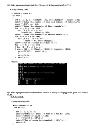 Q.6 Write a program to calculate XA+YB where A & B are matrix & X=2, Y=3.
C programming code:
#include <stdio.h>
int main()
{
int m, n, c, d, first[10][10], second[10][10], sum[10][10];
printf("Enter the number of rows and columns of matrixn");
scanf("%d%d", &m, &n);
printf("Enter the elements of first matrixn");
for (c = 0; c < m; c++)
for (d = 0; d < n; d++)
scanf("%d", &first[c][d]);
printf("Enter the elements of second matrixn");
for (c = 0; c < m; c++)
for (d = 0 ; d < n; d++)
scanf("%d", &second[c][d]);
printf("Sum of entered matrices:-n");
for (c = 0; c < m; c++)
{ for (d = 0 ; d < n; d++)
{ sum[c][d] = (2*(first[c][d]))+(3*(second[c][d]));
printf("%dt", sum[c][d]);
}
printf("n");
} return 0;
}
Output:
Q.7 Write a program to calculate the total amount of money in the piggybank, given that coins of
Rs.10,
Rs.5, Rs.2, RS.1.
C programming code:
#include<stdio.h>
int main()
{
int a, b, c, d, e;
printf("Enter no. coins of Rs10 Rs5 Rs2 Rs1 n");
scanf("%d%d%d%d",&a,&b,&c,&d);
e = (10*a)+(5*b)+(2*c)+d;
printf("Sum of money in piggybank = %dn",e);
return 0;
}
 