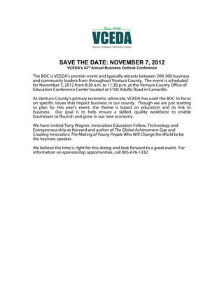 SAVE THE DATE: NOVEMBER 7, 2012
                  VCEDA's 42nd Annual Business Outlook Conference

The BOC is VCEDA’s premier event and typically attracts between 200-300 business
and community leaders from throughout Ventura County. The event is scheduled
for November 7, 2012 from 8:30 a.m. to 11:30 p.m. at the Ventura County Office of
Education Conference Center located at 5100 Adolfo Road in Camarillo.

As Ventura County’s primary economic advocate, VCEDA has used the BOC to focus
on specific issues that impact business in our county. Though we are just starting
to plan for this year’s event, the theme is based on education and its link to
business. Our goal is to help ensure a skilled, quality workforce to enable
businesses to flourish and grow in our new economy.

We have invited Tony Wagner, Innovation Education Fellow, Technology and
Entrepreneurship at Harvard and author of The Global Achievement Gap and
Creating Innovators: The Making of Young People Who Will Change the World to be
the keynote speaker.

We believe the time is right for this dialog and look forward to a great event. For
information on sponsorship opportunities, call 805-676-1332.
 