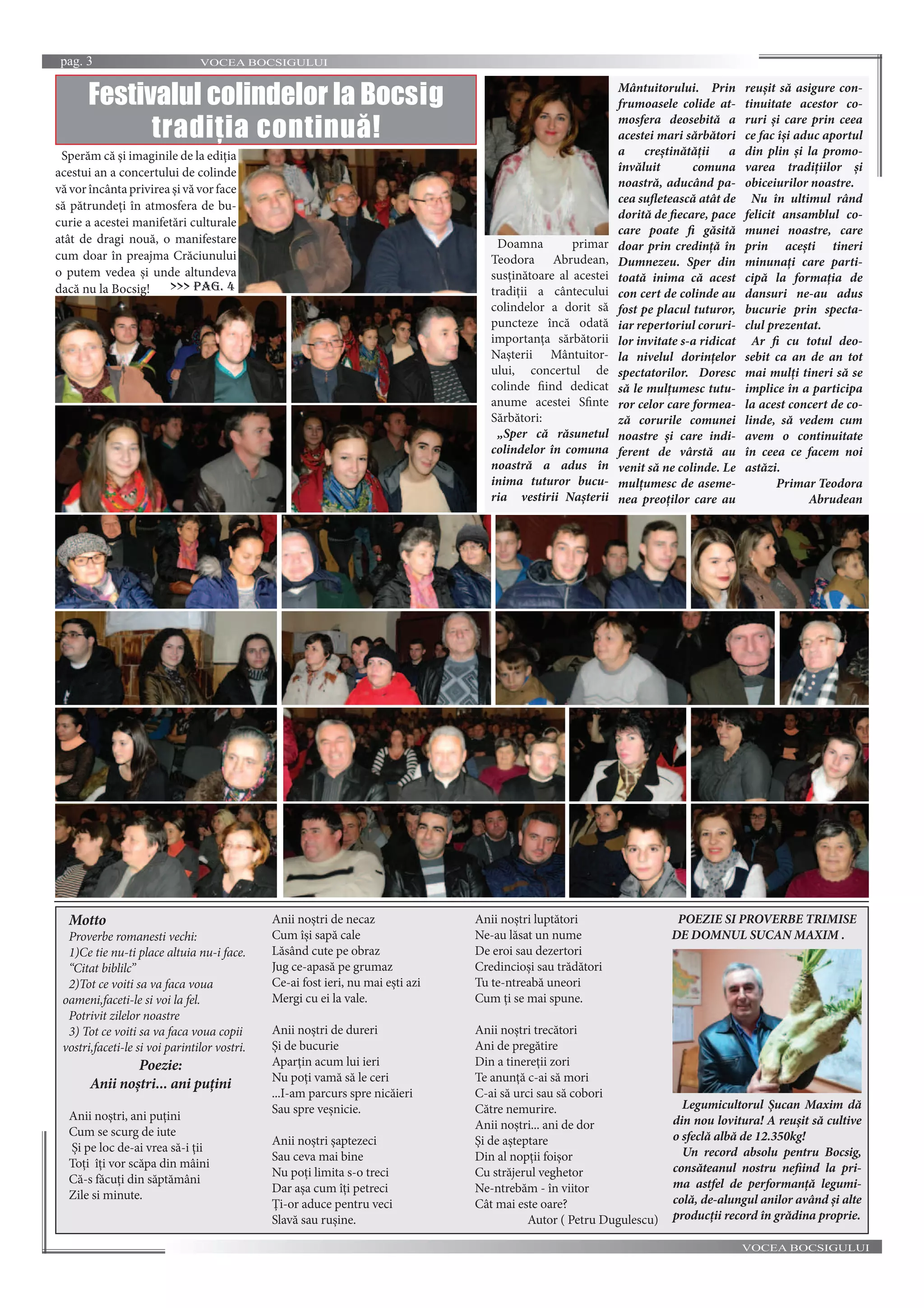 VOCEA BOCSIGULUIpag. 3
VOCEA BOCSIGULUI
Doamna primar
Teodora Abrudean,
susținătoare al acestei
tradiții a cântecului
colindelor a dorit să
puncteze încă odată
importanța sărbătorii
Nașterii Mântuitor-
ului, concertul de
colinde fiind dedicat
anume acestei Sfinte
Sărbători:
„Sper că răsunetul
colindelor în comuna
noastră a adus în
inima tuturor bucu-
ria vestirii Nașterii
Mântuitorului. Prin
frumoasele colide at-
mosfera deosebită a
acestei mari sărbători
a creștinătății a
învăluit comuna
noastră, aducând pa-
cea sufletească atât de
dorită de fiecare, pace
care poate fi găsită
doar prin credință în
Dumnezeu. Sper din
toată inima că acest
con cert de colinde au
fost pe placul tuturor,
iar repertoriul coruri-
lor invitate s-a ridicat
la nivelul dorințelor
spectatorilor. Doresc
să le mulțumesc tutu-
ror celor care formea-
ză corurile comunei
noastre și care indi-
ferent de vârstă au
venit să ne colinde. Le
mulțumesc de aseme-
nea preoților care au
reușit să asigure con-
tinuitate acestor co-
ruri și care prin ceea
ce fac își aduc aportul
din plin și la promo-
varea tradițiilor și
obiceiurilor noastre.
Nu în ultimul rând
felicit ansamblul co-
munei noastre, care
prin acești tineri
minunați care parti-
cipă la formația de
dansuri ne-au adus
bucurie prin specta-
clul prezentat.
Ar fi cu totul deo-
sebit ca an de an tot
mai mulți tineri să se
implice în a participa
la acest concert de co-
linde, să vedem cum
avem o continuitate
în ceea ce facem noi
astăzi.
Primar Teodora
Abrudean
Festivalul colindelor la Bocsig
tradiția continuă!
Sperăm că și imaginile de la ediția
acestui an a concertului de colinde
văvorîncântaprivireașivăvorface
să pătrundeți în atmosfera de bu-
curie a acestei manifetări culturale
atât de dragi nouă, o manifestare
cum doar în preajma Crăciunului
o putem vedea și unde altundeva
dacă nu la Bocsig! >>> pag. 4
Motto
Proverbe romanesti vechi:
1)Ce tie nu-ti place altuia nu-i face.
“Citat biblilc”
2)Tot ce voiti sa va faca voua
oameni,faceti-le si voi la fel.
Potrivit zilelor noastre
3) Tot ce voiti sa va faca voua copii
vostri,faceti-le si voi parintilor vostri.
Poezie:
Anii noștri... ani puțini
Anii noștri, ani puțini
Cum se scurg de iute
Și pe loc de-ai vrea să-i ții
Toți îți vor scăpa din mâini
Că-s făcuți din săptămâni
Zile si minute.
Anii noștri de necaz
Cum își sapă cale
Lăsând cute pe obraz
Jug ce-apasă pe grumaz
Ce-ai fost ieri, nu mai ești azi
Mergi cu ei la vale.
Anii noștri de dureri
Și de bucurie
Aparțin acum lui ieri
Nu poți vamă să le ceri
...I-am parcurs spre nicăieri
Sau spre veșnicie.
Anii noștri șaptezeci
Sau ceva mai bine
Nu poți limita s-o treci
Dar așa cum îți petreci
Ți-or aduce pentru veci
Slavă sau rușine.
Anii noștri luptători
Ne-au lăsat un nume
De eroi sau dezertori
Credincioși sau trădători
Tu te-ntreabă uneori
Cum ți se mai spune.
Anii noștri trecători
Ani de pregătire
Din a tinereții zori
Te anunță c-ai să mori
C-ai să urci sau să cobori
Către nemurire.
Anii noștri... ani de dor
Și de așteptare
Din al nopții foișor
Cu străjerul veghetor
Ne-ntrebăm - în viitor
Cât mai este oare?
Autor ( Petru Dugulescu)
POEZIE SI PROVERBE TRIMISE
DE DOMNUL SUCAN MAXIM .
Legumicultorul Șucan Maxim dă
din nou lovitura! A reușit să cultive
o sfeclă albă de 12.350kg!
Un record absolu pentru Bocsig,
consăteanul nostru nefiind la pri-
ma astfel de performanță legumi-
colă, de-alungul anilor având și alte
producții record în grădina proprie.
 