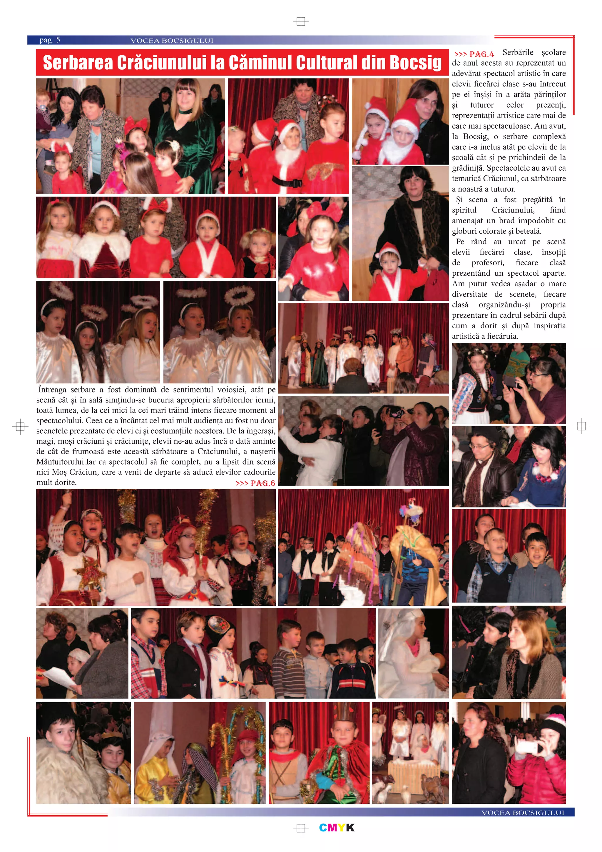 CMYK
VOCEA BOCSIGULUI
VOCEA BOCSIGULUIpag. 5
Serbarea Crăciunului la Căminul Cultural din Bocsig
Serbările școlare
de anul acesta au reprezentat un
adevărat spectacol artistic în care
elevii ﬁecărei clase s-au întrecut
pe ei înșiși în a arăta părinților
și tuturor celor prezenți,
reprezentații artistice care mai de
care mai spectaculoase. Am avut,
la Bocsig, o serbare complexă
care i-a inclus atât pe elevii de la
școală cât și pe prichindeii de la
grădiniță. Spectacolele au avut ca
tematică Crăciunul, ca sărbătoare
a noastră a tuturor.
Și scena a fost pregătită în
spiritul Crăciunului, fiind
amenajat un brad împodobit cu
globuri colorate și beteală.
Pe rând au urcat pe scenă
elevii fiecărei clase, însoțiți
de profesori, fiecare clasă
prezentând un spectacol aparte.
Am putut vedea așadar o mare
diversitate de scenete, fiecare
clasă organizându-și propria
prezentare în cadrul sebării după
cum a dorit și după inspirația
artistică a fiecăruia.
>>> pag.4
Întreaga serbare a fost dominată de sentimentul voioșiei, atât pe
scenă cât și în sală simțindu-se bucuria apropierii sărbătorilor iernii,
toată lumea, de la cei mici la cei mari trăind intens ﬁecare moment al
spectacolului. Ceea ce a încântat cel mai mult audiența au fost nu doar
scenetele prezentate de elevi ci și costumațiile acestora. De la îngerași,
magi, moși crăciuni și crăciunițe, elevii ne-au adus încă o dată aminte
de cât de frumoasă este această sărbătoare a Crăciunului, a nașterii
Mântuitorului.Iar ca spectacolul să fie complet, nu a lipsit din scenă
nici Moș Crăciun, care a venit de departe să aducă elevilor cadourile
mult dorite. >>> pag.6
 