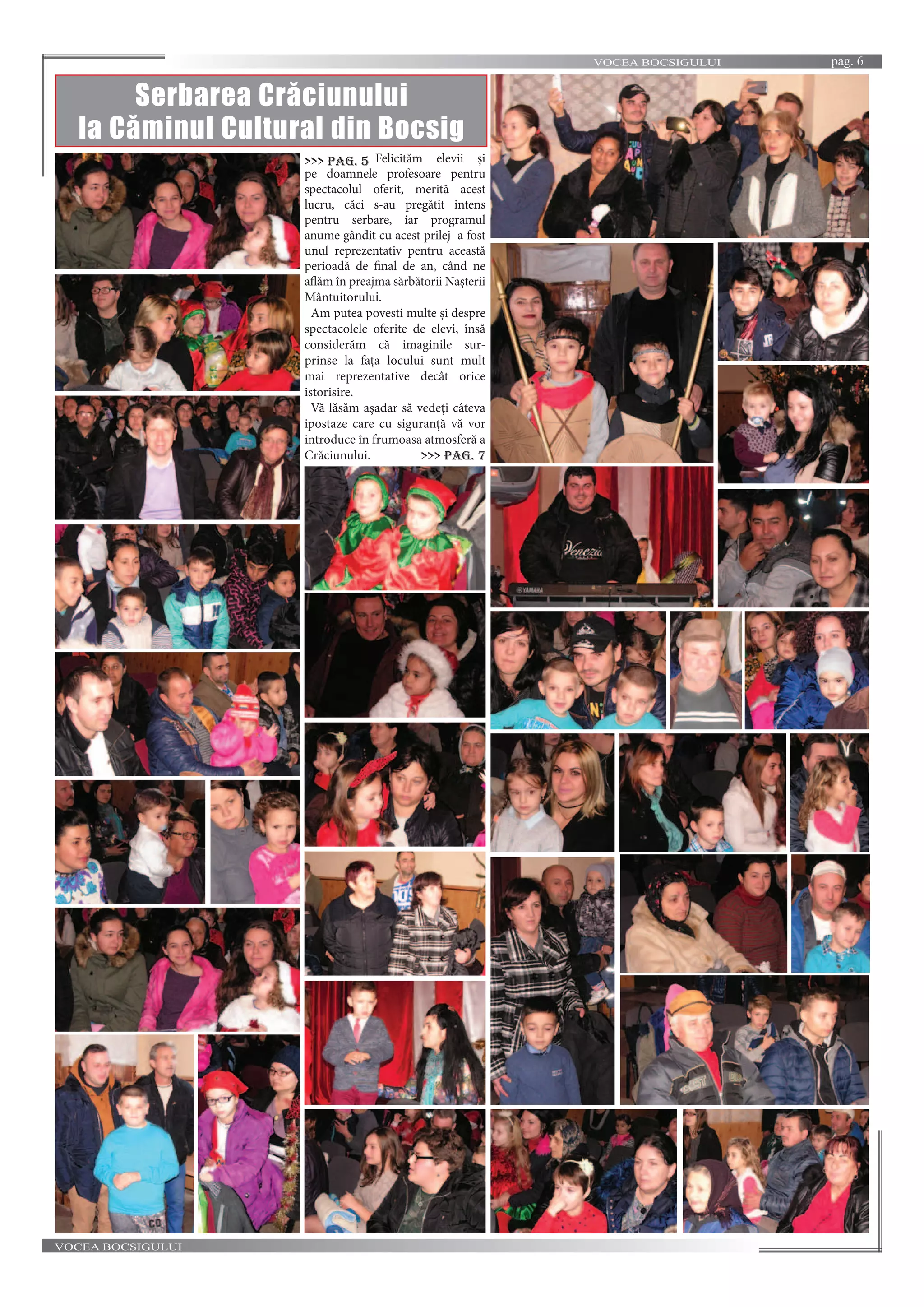 VOCEA BOCSIGULUI pag. 6
VOCEA BOCSIGULUI
Serbarea Crăciunului
la Căminul Cultural din Bocsig
Felicităm elevii și
pe doamnele profesoare pentru
spectacolul oferit, merită acest
lucru, căci s-au pregătit intens
pentru serbare, iar programul
anume gândit cu acest prilej a fost
unul reprezentativ pentru această
perioadă de final de an, când ne
aflăm în preajma sărbătorii Nașterii
Mântuitorului.
Am putea povesti multe și despre
spectacolele oferite de elevi, însă
considerăm că imaginile sur-
prinse la fața locului sunt mult
mai reprezentative decât orice
istorisire.
Vă lăsăm așadar să vedeți câteva
ipostaze care cu siguranță vă vor
introduce în frumoasa atmosferă a
Crăciunului.
>>> pag. 5
>>> pag. 7
 