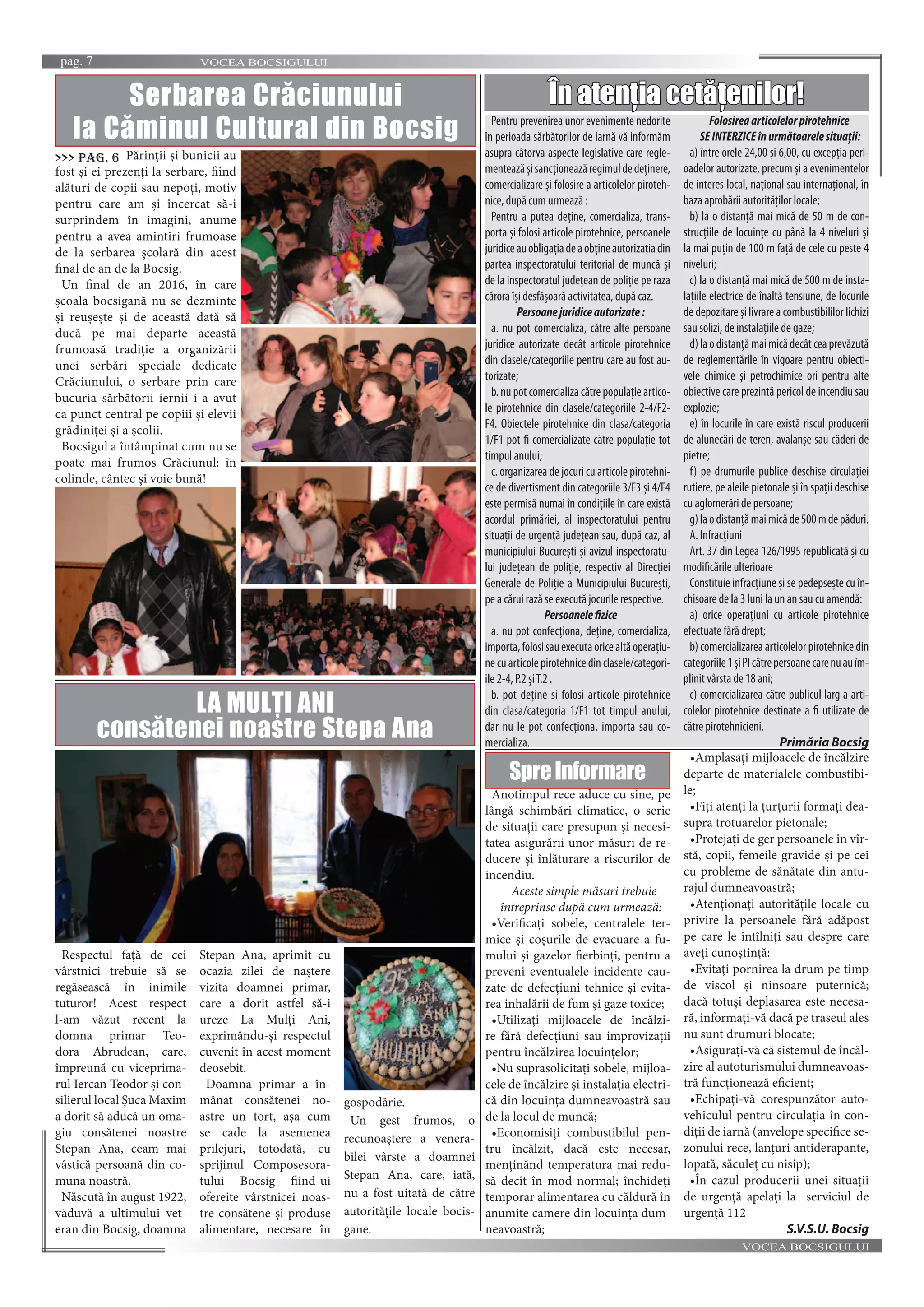 VOCEA BOCSIGULUIpag. 7
VOCEA BOCSIGULUI
Anotimpul rece aduce cu sine, pe
lângă schimbări climatice, o serie
de situaţii care presupun și necesi-
tatea asigurării unor măsuri de re-
ducere și înlăturare a riscurilor de
incendiu.
Aceste simple măsuri trebuie
întreprinse după cum urmează:
•Verificaţi sobele, centralele ter-
mice și coșurile de evacuare a fu-
mului și gazelor fierbinţi, pentru a
preveni eventualele incidente cau-
zate de defecţiuni tehnice și evita-
rea inhalării de fum și gaze toxice;
•Utilizaţi mijloacele de încălzi-
re fără defecţiuni sau improvizaţii
pentru încălzirea locuinţelor;
•Nu suprasolicitaţi sobele, mijloa-
cele de încălzire și instalaţia electri-
că din locuinţa dumneavoastră sau
de la locul de muncă;
•Economisiţi combustibilul pen-
tru încălzit, dacă este necesar,
menţinănd temperatura mai redu-
să decît în mod normal; închideţi
temporar alimentarea cu căldură în
anumite camere din locuinţa dum-
neavoastră;
•Amplasaţi mijloacele de încălzire
departe de materialele combustibi-
le;
•Fiţi atenţi la ţurţurii formaţi dea-
supra trotuarelor pietonale;
•Protejaţi de ger persoanele în vîr-
stă, copii, femeile gravide și pe cei
cu probleme de sănătate din antu-
rajul dumneavoastră;
•Atenţionaţi autorităţile locale cu
privire la persoanele fără adăpost
pe care le întîlniţi sau despre care
aveţi cunoștinţă:
•Evitaţi pornirea la drum pe timp
de viscol și ninsoare puternică;
dacă totuși deplasarea este necesa-
ră, informaţi-vă dacă pe traseul ales
nu sunt drumuri blocate;
•Asiguraţi-vă că sistemul de încăl-
zire al autoturismului dumneavoas-
tră funcţionează eficient;
•Echipaţi-vă corespunzător auto-
vehiculul pentru circulaţia în con-
diţii de iarnă (anvelope specifice se-
zonului rece, lanţuri antiderapante,
lopată, săculeţ cu nisip);
•În cazul producerii unei situaţii
de urgenţă apelaţi la serviciul de
urgenţă 112
S.V.S.U. Bocsig
În atenția cetățenilor!
Pentru prevenirea unor evenimente nedorite
în perioada sărbătorilor de iarnă vă informăm
asupra câtorva aspecte legislative care regle-
menteazășisancţioneazăregimuldedeţinere,
comercializare și folosire a articolelor piroteh-
nice, după cum urmează :
Pentru a putea deţine, comercializa, trans-
porta și folosi articole pirotehnice, persoanele
juridiceauobligaţiadeaobţineautorizaţiadin
partea inspectoratului teritorial de muncă și
de la inspectoratul judeţean de poliţie pe raza
cărora își desfășoară activitatea, după caz.
Persoanejuridiceautorizate:
a. nu pot comercializa, către alte persoane
juridice autorizate decât articole pirotehnice
din clasele/categoriile pentru care au fost au-
torizate;
b. nu pot comercializa către populaţie artico-
le pirotehnice din clasele/categoriile 2-4/F2-
F4. Obiectele pirotehnice din clasa/categoria
1/F1 pot fi comercializate către populaţie tot
timpul anului;
c. organizarea de jocuri cu articole pirotehni-
ce de divertisment din categoriile 3/F3 și 4/F4
este permisă numai în condiţiile în care există
acordul primăriei, al inspectoratului pentru
situaţii de urgenţă judeţean sau, după caz, al
municipiului București și avizul inspectoratu-
lui judeţean de poliţie, respectiv al Direcţiei
Generale de Poliţie a Municipiului București,
pe a cărui rază se execută jocurile respective.
Persoanelefizice
a. nu pot confecţiona, deţine, comercializa,
importa,folosisauexecutaoricealtăoperaţiu-
necuarticolepirotehnicedinclasele/categori-
ile 2-4, P.2 șiT.2 .
b. pot deţine si folosi articole pirotehnice
din clasa/categoria 1/F1 tot timpul anului,
dar nu le pot confecţiona, importa sau co-
mercializa.
Folosireaarticolelorpirotehnice
SEINTERZICEînurmătoarelesituaţii:
a) între orele 24,00 și 6,00, cu excepţia peri-
oadelor autorizate, precum și a evenimentelor
de interes local, naţional sau internaţional, în
baza aprobării autorităţilor locale;
b) la o distanţă mai mică de 50 m de con-
strucţiile de locuinţe cu până la 4 niveluri și
la mai puţin de 100 m faţă de cele cu peste 4
niveluri;
c) la o distanţă mai mică de 500 m de insta-
laţiile electrice de înaltă tensiune, de locurile
de depozitare și livrare a combustibililor lichizi
sau solizi, de instalaţiile de gaze;
d)laodistanţămaimicădecâtceaprevăzută
de reglementările în vigoare pentru obiecti-
vele chimice și petrochimice ori pentru alte
obiective care prezintă pericol de incendiu sau
explozie;
e) în locurile în care există riscul producerii
de alunecări de teren, avalanșe sau căderi de
pietre;
f) pe drumurile publice deschise circulaţiei
rutiere, pe aleile pietonale și în spaţii deschise
cu aglomerări de persoane;
g)laodistanţămaimicăde500mdepăduri.
A. Infracţiuni
Art. 37 din Legea 126/1995 republicată și cu
modificările ulterioare
Constituie infracţiune și se pedepsește cu în-
chisoare de la 3 luni la un an sau cu amendă:
a) orice operaţiuni cu articole pirotehnice
efectuate fără drept;
b) comercializarea articolelor pirotehnice din
categoriile1șiPIcătrepersoanecarenuauîm-
plinit vârsta de 18 ani;
c) comercializarea către publicul larg a arti-
colelor pirotehnice destinate a fi utilizate de
către pirotehnicieni.
Primăria BocsigPrimăria Bocsig
SpreInformare
Serbarea Crăciunului
la Căminul Cultural din Bocsig
Părinții și bunicii au
fost și ei prezenți la serbare, fiind
alături de copii sau nepoți, motiv
pentru care am și încercat să-i
surprindem în imagini, anume
pentru a avea amintiri frumoase
de la serbarea școlară din acest
final de an de la Bocsig.
Un final de an 2016, în care
școala bocsigană nu se dezminte
și reușește și de această dată să
ducă pe mai departe această
frumoasă tradiție a organizării
unei serbări speciale dedicate
Crăciunului, o serbare prin care
bucuria sărbătorii iernii i-a avut
ca punct central pe copiii și elevii
grădiniței și a școlii.
Bocsigul a întâmpinat cum nu se
poate mai frumos Crăciunul: în
colinde, cântec și voie bună!
>>> pag. 6
LA MULȚI ANI
consătenei noastre Stepa Ana
Respectul față de cei
vârstnici trebuie să se
regăsească în inimile
tuturor! Acest respect
l-am văzut recent la
domna primar Teo-
dora Abrudean, care,
împreună cu viceprima-
rul Iercan Teodor și con-
silierul local Șuca Maxim
a dorit să aducă un oma-
giu consătenei noastre
Stepan Ana, ceam mai
vâstică persoană din co-
muna noastră.
Născută în august 1922,
văduvă a ultimului vet-
eran din Bocsig, doamna
Stepan Ana, aprimit cu
ocazia zilei de naștere
vizita doamnei primar,
care a dorit astfel să-i
ureze La Mulți Ani,
exprimându-și respectul
cuvenit în acest moment
deosebit.
Doamna primar a în-
mânat consătenei no-
astre un tort, așa cum
se cade la asemenea
prilejuri, totodată, cu
sprijinul Composesora-
tului Bocsig fiind-ui
ofereite vârstnicei noas-
tre consătene și produse
alimentare, necesare în
gospodărie.
Un gest frumos, o
recunoaștere a venera-
bilei vârste a doamnei
Stepan Ana, care, iată,
nu a fost uitată de către
autoritățile locale bocis-
gane.
 