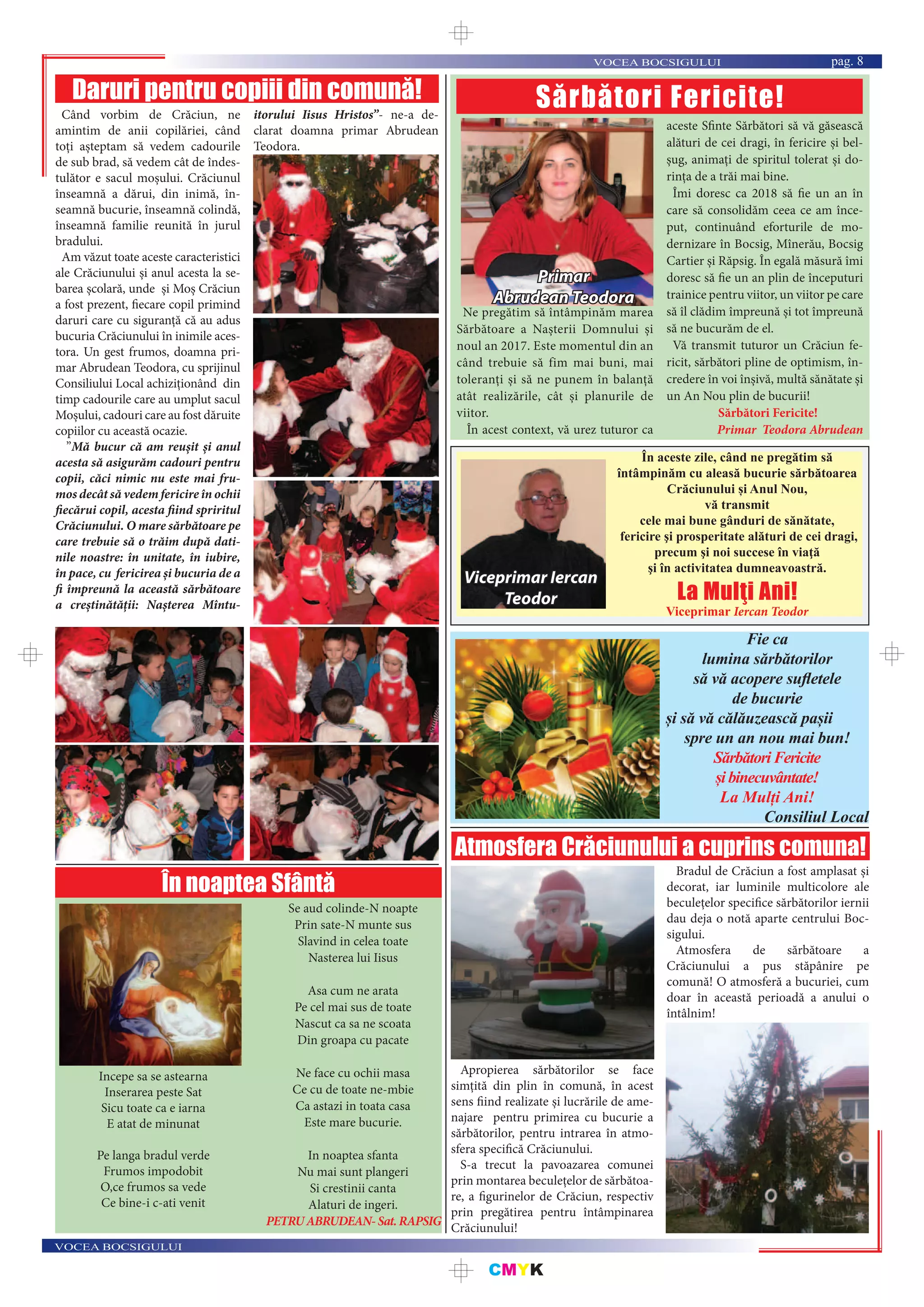 CMYK
VOCEA BOCSIGULUI
VOCEA BOCSIGULUI pag. 8
Ne pregătim să întâmpinăm marea
Sărbătoare a Nașterii Domnului și
noul an 2017. Este momentul din an
când trebuie să fim mai buni, mai
toleranți și să ne punem în balanță
atât realizările, cât și planurile de
viitor.
În acest context, vă urez tuturor ca
aceste Sfinte Sărbători să vă găsească
alături de cei dragi, în fericire și bel-
șug, animați de spiritul tolerat și do-
rinţa de a trăi mai bine.
Îmi doresc ca 2018 să fie un an în
care să consolidăm ceea ce am înce-
put, continuând eforturile de mo-
dernizare în Bocsig, Mînerău, Bocsig
Cartier și Răpsig. În egală măsură îmi
doresc să fie un an plin de începuturi
trainice pentru viitor, un viitor pe care
să îl clădim împreună și tot împreună
să ne bucurăm de el.
Vă transmit tuturor un Crăciun fe-
ricit, sărbători pline de optimism, în-
credere în voi înșivă, multă sănătate și
un An Nou plin de bucurii!
Sărbători Fericite!
Primar Teodora Abrudean
Sărbători Fericite!
Primar
Abrudean Teodora
În aceste zile, când ne pregătim să
întâmpinăm cu aleasă bucurie sărbătoarea
Crăciunului și Anul Nou,
vă transmit
cele mai bune gânduri de sănătate,
fericire şi prosperitate alături de cei dragi,
precum şi noi succese în viaţă
şi în activitatea dumneavoastră.
La Mulţi Ani!
Viceprimar Iercan Teodor
Viceprimar Iercan
Teodor
Fie ca
lumina sărbătorilor
să vă acopere suﬂetele
de bucurie
și să vă călăuzească pașii
spre un an nou mai bun!
SărbătoriFericite
șibinecuvântate!
La Mulți Ani!
Consiliul Local
Atmosfera Crăciunului a cuprins comuna!
Apropierea sărbătorilor se face
simțită din plin în comună, în acest
sens fiind realizate și lucrările de ame-
najare pentru primirea cu bucurie a
sărbătorilor, pentru intrarea în atmo-
sfera specifică Crăciunului.
S-a trecut la pavoazarea comunei
prin montarea beculețelor de sărbătoa-
re, a figurinelor de Crăciun, respectiv
prin pregătirea pentru întâmpinarea
Crăciunului!
Bradul de Crăciun a fost amplasat și
decorat, iar luminile multicolore ale
beculețelor specifice sărbătorilor iernii
dau deja o notă aparte centrului Boc-
sigului.
Atmosfera de sărbătoare a
Crăciunului a pus stăpânire pe
comună! O atmosferă a bucuriei, cum
doar în această perioadă a anului o
întâlnim!
Daruri pentru copiii din comună!
Când vorbim de Crăciun, ne
amintim de anii copilăriei, când
toți așteptam să vedem cadourile
de sub brad, să vedem cât de îndes-
tulător e sacul moșului. Crăciunul
înseamnă a dărui, din inimă, în-
seamnă bucurie, înseamnă colindă,
înseamnă familie reunită în jurul
bradului.
Am văzut toate aceste caracteristici
ale Crăciunului și anul acesta la se-
barea școlară, unde și Moș Crăciun
a fost prezent, fiecare copil primind
daruri care cu siguranță că au adus
bucuria Crăciunului în inimile aces-
tora. Un gest frumos, doamna pri-
mar Abrudean Teodora, cu sprijinul
Consiliului Local achiziționând din
timp cadourile care au umplut sacul
Moșului, cadouri care au fost dăruite
copiilor cu această ocazie.
”Mă bucur că am reușit și anul
acesta să asigurăm cadouri pentru
copii, căci nimic nu este mai fru-
mos decât să vedem fericire în ochii
fiecărui copil, acesta fiind spriritul
Crăciunului. O mare sărbătoare pe
care trebuie să o trăim după dati-
nile noastre: în unitate, în iubire,
în pace, cu fericirea și bucuria de a
fi împreună la această sărbătoare
a creștinătății: Nașterea Mîntu-
itorului Iisus Hristos”- ne-a de-
clarat doamna primar Abrudean
Teodora.
Incepe sa se astearna
Inserarea peste Sat
Sicu toate ca e iarna
E atat de minunat
Pe langa bradul verde
Frumos impodobit
O,ce frumos sa vede
Ce bine-i c-ati venit
Se aud colinde-N noapte
Prin sate-N munte sus
Slavind in celea toate
Nasterea lui Iisus
Asa cum ne arata
Pe cel mai sus de toate
Nascut ca sa ne scoata
Din groapa cu pacate
Ne face cu ochii masa
Ce cu de toate ne-mbie
Ca astazi in toata casa
Este mare bucurie.
In noaptea sfanta
Nu mai sunt plangeri
Si crestinii canta
Alaturi de ingeri.
PETRUABRUDEAN-Sat.RAPSIG
În noaptea Sfântă
 