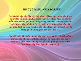 Cách trình bày này đặc biệt thích hợp với các tạp chí do chú trọng
tới ưu thế về hình ảnh. Lợi điểm của bố cục kiểu “cửa sổ lớn” là
phần hình ảnh và phần lời không trùng lên nhau. Không có vấn đề
“nghệ thuật vị nghệ thuật” ở đây mà chỉ có không gian rộng lớn
cho phần hình và chọn lọc chặt chẽ phần lời để có thể trình bày đủ
trong phần không gian nhỏ còn thừa lại.
Các nhà thiết kế thường trình bày hình ngay sát lề và loại bỏ tối đa
những phần không cần thiết nhằm tạo ấn tượng lớn cho người
xem. Phía dưới hình là hàng tiêu đề canh giữa, phần lời có thể
được trình bày dưới dạng hai hay ba cột.
 