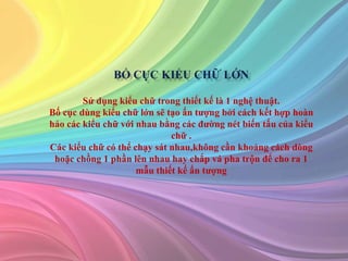 Sử dụng kiểu chữ trong thiết kế là 1 nghệ thuật.
Bố cục dùng kiểu chữ lớn sẽ tạo ấn tượng bởi cách kết hợp hoàn
hảo các kiểu chữ với nhau bằng các đường nét biến tấu của kiểu
chữ .
Các kiểu chữ có thể chạy sát nhau,không cần khoảng cách dòng
hoặc chồng 1 phần lên nhau hay chắp vá pha trộn để cho ra 1
mẫu thiết kế ấn tượng
 