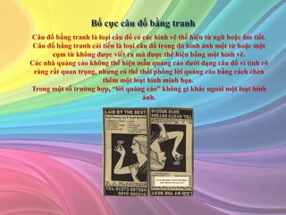 Câu đố bằng tranh là loại câu đố có các hình vẽ thể hiện từ ngữ hoặc âm tiết.
Câu đố bằng tranh cải tiến là loại câu đố trong đó hình ảnh một từ hoặc một
cụm từ không được viết ra mà được thể hiện bằng một hình vẽ.
Các nhà quảng cáo không thể hiện mẫu quảng cáo dưới dạng câu đố vì tính rõ
ràng rất quan trọng, nhưng có thể thổi phồng lời quảng cáo bằng cách chèn
thêm một loạt hình minh họa.
Trong một số trường hợp, “lời quảng cáo” không gì khác ngoài một loạt hình
ảnh.
 