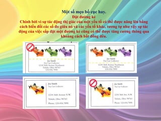 Một số mẹo bố cục hay.
Đặt đường kẻ
Chính bởi vì sự tác động thị giác của một yếu tố có thể được nâng lên bằng
cách biến đổi các số đo giữa nó và các yếu tố khác, tương tự như vậy sự tác
động của việc sắp đặt một đường kẻ cũng có thể được tăng cường thông qua
khoảng cách bất đồng đều.
 