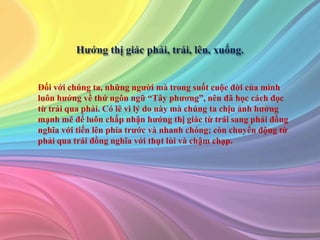 Đối với chúng ta, những người mà trong suốt cuộc đời của mình
luôn hướng về thứ ngôn ngữ “Tây phương”, nên đã học cách đọc
từ trái qua phải. Có lẽ vì lý do này mà chúng ta chịu ảnh hưởng
mạnh mẽ để luôn chấp nhận hướng thị giác từ trái sang phải đồng
nghĩa với tiến lên phía trước và nhanh chóng; còn chuyển động từ
phải qua trái đồng nghĩa với thụt lùi và chậm chạp.
 
