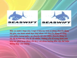 Hãy so sánh 2 logo này. Logo ở bên tay trái có dòng chuyển động
thị giác của hình minh họa chọi nhau với chuyển động rõ ràng
của phần typography; sự chuyển tải của chiều chuyển động và
tốc độ bị làm suy yếu đi rất nhiều. Những yếu tố trong hình ảnh
bên tay phải hoạt động rất ăn ý với nhau hướng đến việc thể hiện
thông điệp của chúng.
 