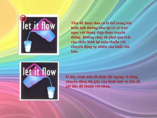 Tiêu đề được đưa ra là thế trong khi
hình ảnh dường như lại có vẻ tréo
ngoe với thông điệp được truyền
thông. Hướng chảy từ phải qua trái
của chiếc bình lại mâu thuẫn với
chuyển động tự nhiên của khối văn
bản.
Ở đây, hình ảnh đã được lật ngang và dòng
chuyển động thị giác của hình ảnh và tiêu đề
giờ đây đã thuận với nhau.
 