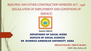 BUILDING AND OTHER CONSTRUCTION WORKERS ACT , 1996
(REGULATION OF EMPLOYMENT AND CONDITIONS OF
SERVICE)
DEPARTMENT OF SOCIAL WORK
INSTIUTE OF SOCIAL SCIENCES
DR. BHIMRAO AMBEDKAR UNIVERSITY, AGRA
PRESENTED BY: TRIPTI DUBEY
MSW (III), Roll no.38
Session 2020-22
 