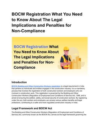 BOCW Registration What You Need
to Know About The Legal
Implications and Penalties for
Non-Compliance
Introduction
BOCW (Building and Other Construction Workers) registration is a legal requirement in India
that pertains to individuals and entities engaged in the construction industry. It is a mandatory
process that involves the registration of both construction workers and employers who are
involved in construction work. This registration is governed by the Building and Other
Construction Workers (Regulation of Employment and Conditions of Service) Act, 1996, and is
aimed at ensuring the welfare, safety, and social security of construction workers. By registering
under this act, both workers and employers can access various welfare benefits and legal
protections, contributing to a safer and more regulated construction industry in India.
Legal Framework and BOCW Act
The Building and Other Construction Workers (Regulation of Employment and Conditions of
Service) Act, commonly known as the BOCW Act, serves as the legal framework governing the
 