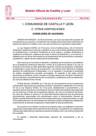 Boletín Oficial de Castilla y León
Núm. 250 Pág. 97736Viernes, 30 de diciembre de 2011
I. COMUNIDAD DE CASTILLA Y LEÓN
C. OTRAS DISPOSICIONES
CONSEJERÍA DE HACIENDA
ORDEN HAC/1605/2011, de 29 de diciembre, por la que se desarrolla la gestión del
procedimiento de evaluación y acreditación de competencias profesionales adquiridas por
experiencia laboral en Castilla y León, así como la estructura organizativa responsable.
La Ley Orgánica 5/2002, de 19 de junio, de las Cualificaciones y de la Formación
Profesional, establece en el artículo 3, apartado 5, que uno de los fines del Sistema Nacional
de Cualificaciones y Formación Profesional es el de evaluar y acreditar oficialmente la
cualificación profesional, cualquiera que fuese su forma de adquisición y, en el artículo 4,
establece que uno de los instrumentos es el procedimiento de reconocimiento, evaluación,
acreditación y registro de las cualificaciones profesionales.
Esa misma ley, en su artículo 8, apartado 2, establece que la evaluación y acreditación
de la competencia profesional adquirida a través de la experiencia laboral o de vías no
formales de formación se debe desarrollar siguiendo criterios que garanticen la fiabilidad,
la objetividad y el rigor técnico de la evaluación, y que tendrá como referente el Catálogo
Nacional de Cualificaciones Profesionales; y en su apartado 3 contempla la posibilidad
de realizar acreditaciones parciales acumulables. El apartado 4 del citado artículo
encomienda al Gobierno, previa consulta al Consejo General de Formación Profesional,
fijar los requisitos y procedimientos para la evaluación y acreditación de las competencias,
así como los efectos de las mismas.
El Real Decreto 1224/2009, de 17 de julio, de reconocimiento de las competencias
profesionales adquiridas por la experiencia laboral, desarrolla lo establecido en el artículo
8.4 de la Ley Orgánica 5/2002, de 19 de junio, estableciendo el procedimiento y los
requisitos para la evaluación y la acreditación de las competencias profesionales adquiridas
por las personas a través de la experiencia laboral o de vías no formales de formación,
así como sus efectos. El artículo 21 de este Real Decreto determina que las estructuras
administrativas responsables del procedimiento serán la Administración General del
Estado y las Administraciones de las Comunidades Autónomas, respecto de éstas, en cada
Comunidad Autónoma, las administraciones educativa y laboral competentes establecerán
conjuntamente la estructura organizativa responsable de este procedimiento.
De acuerdo con lo anterior a través de la presente orden, se establece la estructura
organizativa responsable del procedimiento de evaluación y acreditación de competencias
profesionales adquiridas por experiencia laboral en Castilla y León y se ordena el desarrollo
de su gestión.
El capítulo I desarrolla determinados aspectos del procedimiento y de su
convocatoria.
CV: BOCYL-D-30122011-9
 