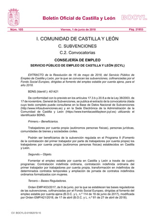 Boletín Oficial de Castilla y León
Núm. 105 Pág. 21853Viernes, 1 de junio de 2018
I. COMUNIDAD DE CASTILLA Y LEÓN
C. SUBVENCIONES
C.2. Convocatorias
CONSEJERÍA DE EMPLEO
SERVICIO PÚBLICO DE EMPLEO DE CASTILLA Y LEÓN (ECYL)
EXTRACTO de la Resolución de 16 de mayo de 2018, del Servicio Público de
Empleo de Castilla y León, por la que se convocan las subvenciones, cofinanciadas por el
Fondo Social Europeo, dirigidas al fomento del empleo estable por cuenta ajena, para el
año 2018.
BDNS (Identif.): 401421
De conformidad con lo previsto en los artículos 17.3.b y 20.8.a de la Ley 38/2003, de
17 de noviembre, General de Subvenciones, se publica el extracto de la convocatoria citada
cuyo texto completo puede consultarse en la Base de Datos Nacional de Subvenciones
(http://www.infosubvenciones.es) y en la Sede Electrónica de la Administración de la
Comunidad de Castilla y León (https://www.tramitacastillayleon.jcyl.es) utilizando el
identificador BDNS.
Primero.– Beneficiarios.
Trabajadores por cuenta propia (autónomos personas físicas), personas jurídicas,
comunidades de bienes y sociedades civiles.
Podrán ser beneficiarios de la subvención regulada en el Programa II (Fomento
de la contratación del primer trabajador por parte de trabajadores por cuenta propia) los
trabajadores por cuenta propia (autónomos personas físicas) establecidos en Castilla
y León.
Segundo.– Objeto.
Fomentar el empleo estable por cuenta en Castilla y León a través de cuatro
programas: Contratación indefinida ordinaria, contratación indefinida ordinaria del
primer trabajador por trabajadores por cuenta propia, transformación en indefinidos de
determinados contratos temporales y ampliación de jornada de contratos indefinidos
ordinarios formalizados con mujeres.
Tercero.– Bases Reguladoras.
Orden EMP/453/2017, de 9 de junio, por la que se establecen las bases reguladoras
de las subvenciones, cofinanciadas por el Fondo Social Europeo, dirigidas al fomento del
empleo estable por cuenta ajena (B.O.C. y L. n.º 114 de 16 de junio de 2017), modificada
por Orden EMP/421/2018, de 17 de abril (B.O.C. y L. n.º 81 de 27 de abril de 2018).
CV: BOCYL-D-01062018-10
 