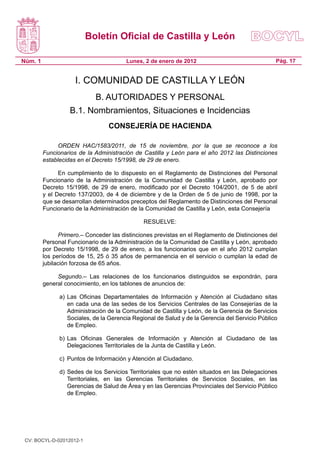 Boletín Oficial de Castilla y León

Núm. 1                                  Lunes, 2 de enero de 2012                                Pág. 17


                     I. COMUNIDAD DE CASTILLA Y LEÓN
                            B. AUTORIDADES Y PERSONAL
                   B.1. Nombramientos, Situaciones e Incidencias
                                 CONSEJERÍA DE HACIENDA

               ORDEN HAC/1583/2011, de 15 de noviembre, por la que se reconoce a los
         Funcionarios de la Administración de Castilla y León para el año 2012 las Distinciones
         establecidas en el Decreto 15/1998, de 29 de enero.

               En cumplimiento de lo dispuesto en el Reglamento de Distinciones del Personal
         Funcionario de la Administración de la Comunidad de Castilla y León, aprobado por
         Decreto 15/1998, de 29 de enero, modificado por el Decreto 104/2001, de 5 de abril
         y el Decreto 137/2003, de 4 de diciembre y de la Orden de 5 de junio de 1998, por la
         que se desarrollan determinados preceptos del Reglamento de Distinciones del Personal
         Funcionario de la Administración de la Comunidad de Castilla y León, esta Consejería

                                               RESUELVE:

               Primero.– Conceder las distinciones previstas en el Reglamento de Distinciones del
         Personal Funcionario de la Administración de la Comunidad de Castilla y León, aprobado
         por Decreto 15/1998, de 29 de enero, a los funcionarios que en el año 2012 cumplan
         los períodos de 15, 25 ó 35 años de permanencia en el servicio o cumplan la edad de
         jubilación forzosa de 65 años.

              Segundo.– Las relaciones de los funcionarios distinguidos se expondrán, para
         general conocimiento, en los tablones de anuncios de:

               a) Las Oficinas Departamentales de Información y Atención al Ciudadano sitas
                  en cada una de las sedes de los Servicios Centrales de las Consejerías de la
                  Administración de la Comunidad de Castilla y León, de la Gerencia de Servicios
                  Sociales, de la Gerencia Regional de Salud y de la Gerencia del Servicio Público
                  de Empleo.

               b) Las Oficinas Generales de Información y Atención al Ciudadano de las
                  Delegaciones Territoriales de la Junta de Castilla y León.

               c) Puntos de Información y Atención al Ciudadano.

               d) Sedes de los Servicios Territoriales que no estén situados en las Delegaciones
                  Territoriales, en las Gerencias Territoriales de Servicios Sociales, en las
                  Gerencias de Salud de Área y en las Gerencias Provinciales del Servicio Público
                  de Empleo.




 CV: BOCYL-D-02012012-1
 