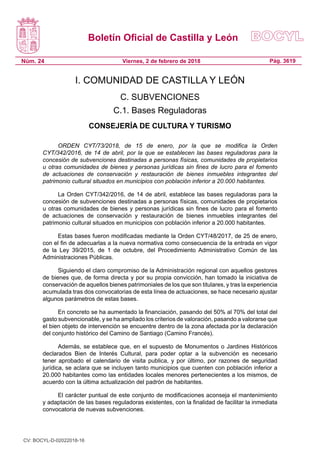 Boletín Oficial de Castilla y León
Núm. 24 Pág. 3619Viernes, 2 de febrero de 2018
I. COMUNIDAD DE CASTILLA Y LEÓN
C. SUBVENCIONES
C.1. Bases Reguladoras
CONSEJERÍA DE CULTURA Y TURISMO
ORDEN CYT/73/2018, de 15 de enero, por la que se modifica la Orden
CYT/342/2016, de 14 de abril, por la que se establecen las bases reguladoras para la
concesión de subvenciones destinadas a personas físicas, comunidades de propietarios
u otras comunidades de bienes y personas jurídicas sin fines de lucro para el fomento
de actuaciones de conservación y restauración de bienes inmuebles integrantes del
patrimonio cultural situados en municipios con población inferior a 20.000 habitantes.
La Orden CYT/342/2016, de 14 de abril, establece las bases reguladoras para la
concesión de subvenciones destinadas a personas físicas, comunidades de propietarios
u otras comunidades de bienes y personas jurídicas sin fines de lucro para el fomento
de actuaciones de conservación y restauración de bienes inmuebles integrantes del
patrimonio cultural situados en municipios con población inferior a 20.000 habitantes.
Estas bases fueron modificadas mediante la Orden CYT/48/2017, de 25 de enero,
con el fin de adecuarlas a la nueva normativa como consecuencia de la entrada en vigor
de la Ley 39/2015, de 1 de octubre, del Procedimiento Administrativo Común de las
Administraciones Públicas.
Siguiendo el claro compromiso de la Administración regional con aquellos gestores
de bienes que, de forma directa y por su propia convicción, han tomado la iniciativa de
conservación de aquellos bienes patrimoniales de los que son titulares, y tras la experiencia
acumulada tras dos convocatorias de esta línea de actuaciones, se hace necesario ajustar
algunos parámetros de estas bases.
En concreto se ha aumentado la financiación, pasando del 50% al 70% del total del
gasto subvencionable, y se ha ampliado los criterios de valoración, pasando a valorarse que
el bien objeto de intervención se encuentre dentro de la zona afectada por la declaración
del conjunto histórico del Camino de Santiago (Camino Francés).
Además, se establece que, en el supuesto de Monumentos o Jardines Históricos
declarados Bien de Interés Cultural, para poder optar a la subvención es necesario
tener aprobado el calendario de visita publica, y por último, por razones de seguridad
jurídica, se aclara que se incluyen tanto municipios que cuenten con población inferior a
20.000 habitantes como las entidades locales menores pertenecientes a los mismos, de
acuerdo con la última actualización del padrón de habitantes.
El carácter puntual de este conjunto de modificaciones aconseja el mantenimiento
y adaptación de las bases reguladoras existentes, con la finalidad de facilitar la inmediata
convocatoria de nuevas subvenciones.
CV: BOCYL-D-02022018-16
 